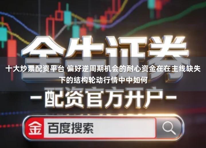 十大炒票配资平台 偏好逆周期机会的耐心资金在在主线缺失下的结构轮动行情中中如何