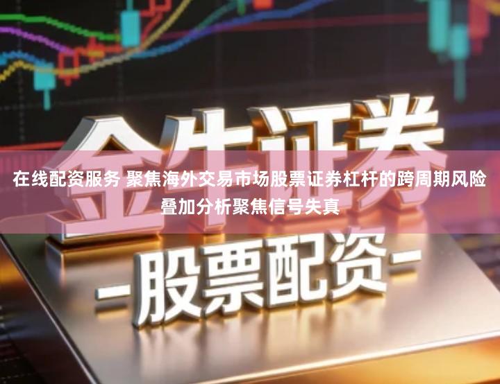 在线配资服务 聚焦海外交易市场股票证券杠杆的跨周期风险叠加分析聚焦信号失真