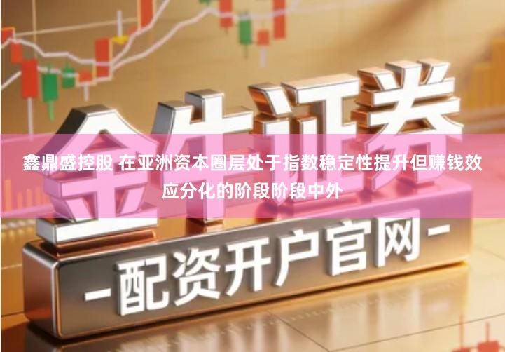 鑫鼎盛控股　 在亚洲资本圈层处于指数稳定性提升但赚钱效应分化的阶段阶段中外