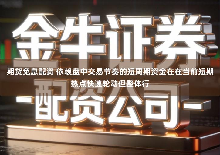 期货免息配资 依赖盘中交易节奏的短周期资金在在当前短期热点快速轮动但整体行