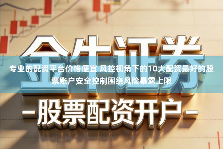 专业的配资平台价格便宜 风控视角下的10大配资最好的股票账户安全控制围绕风险暴露上限